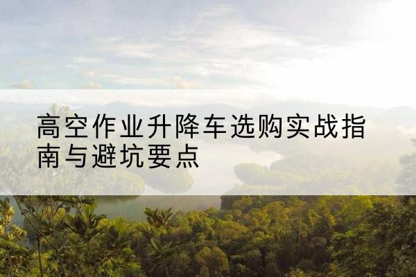 东营升降车怎么选-高空作业升降车选购实战指南与避坑要点