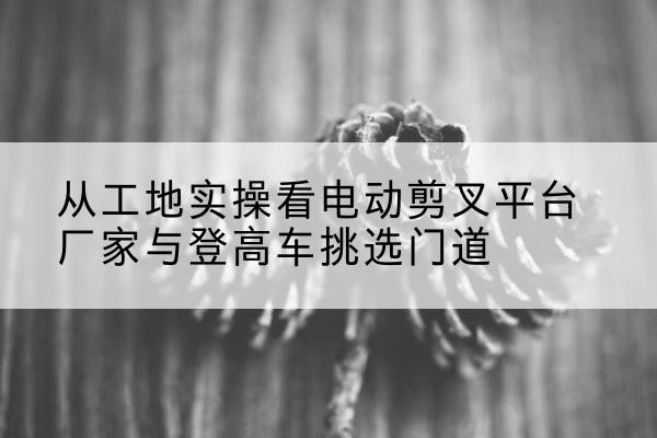东营电动剪叉升降平台厂家-从工地实操看电动剪叉平台厂家与登高车挑选门道