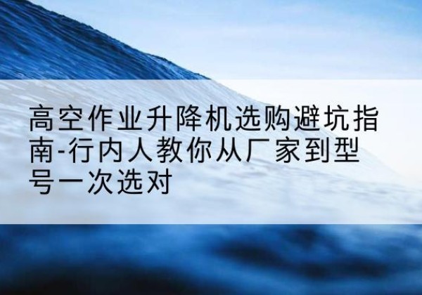 东营升降平台厂家-高空作业升降机选购避坑指南-行内人教你从厂家到型号一次选对