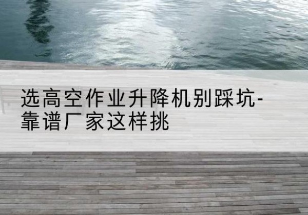 东营剪叉式升降机厂家-选高空作业升降机别踩坑-靠谱厂家这样挑
