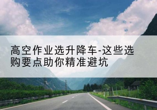 东营升降车厂家-高空作业选升降车-这些选购要点助你*避坑