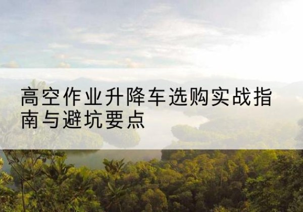 东营升降车怎么选-高空作业升降车选购实战指南与避坑要点